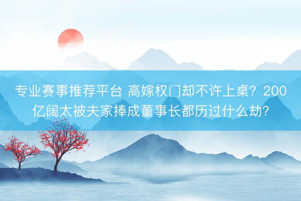 专业赛事推荐平台 高嫁权门却不许上桌？200亿阔太被夫家捧成董事长都历过什么劫？
