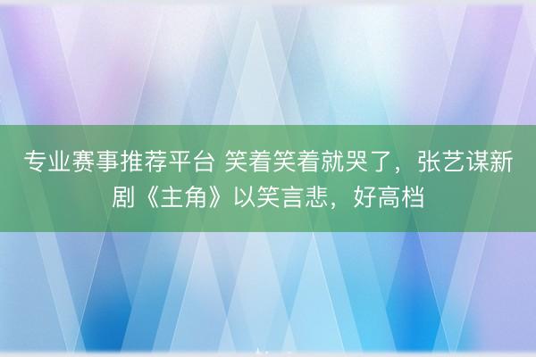 专业赛事推荐平台 笑着笑着就哭了，张艺谋新剧《主角》以笑言悲，好高档