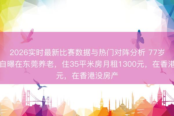 2026实时最新比赛数据与热门对阵分析 77岁曹查理自曝在东莞养老，住35平米房月租1300元，在香港没房产