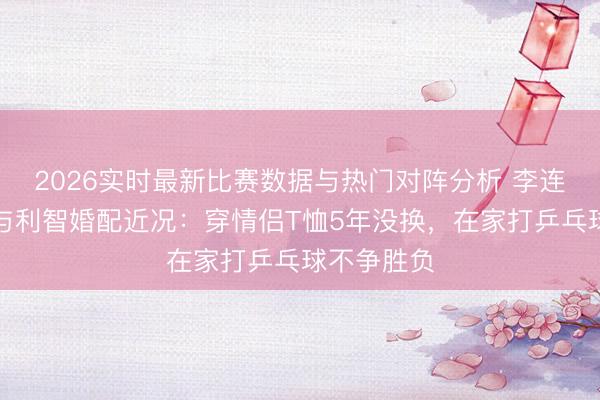 2026实时最新比赛数据与热门对阵分析 李连杰发文谈与利智婚配近况：穿情侣T恤5年没换，在家打乒乓球不争胜负