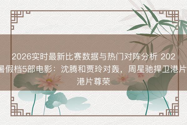 2026实时最新比赛数据与热门对阵分析 2026年暑假档5部电影：沈腾和贾玲对轰，周星驰捍卫港片尊荣
