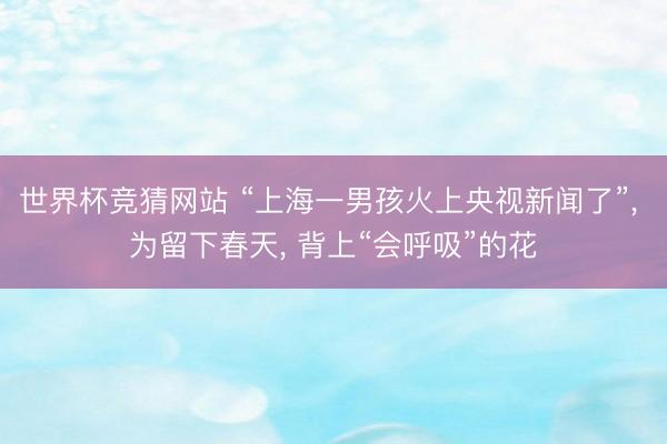世界杯竞猜网站 “上海一男孩火上央视新闻了”， 为留下春天， 背上“会呼吸”的花