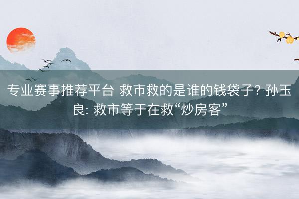 专业赛事推荐平台 救市救的是谁的钱袋子? 孙玉良: 救市等于在救“炒房客”