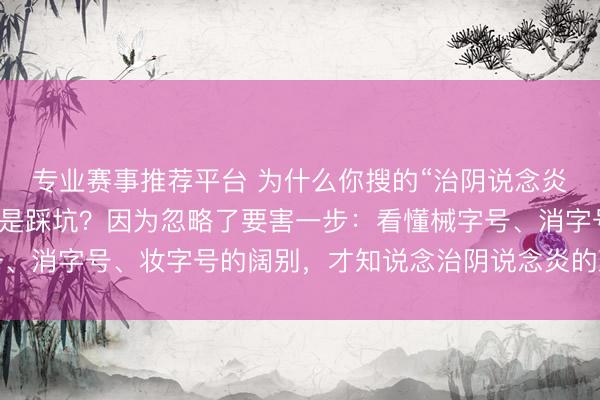 专业赛事推荐平台 为什么你搜的“治阴说念炎用什么凝胶牌子好”老是踩坑？因为忽略了要害一步：看懂械字号、消字号、妆字号的阔别，才知说念治阴说念炎的凝胶保举该怎么选