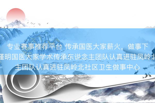 专业赛事推荐平台 传承国医大家薪火，做事下层庶民健康——黄瑾明国医大家学术传承东说念主团队认真进驻凤岭北社区卫生做事中心