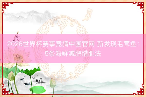 2026世界杯赛事竞猜中国官网 新发现毛茸鱼：5条海鲜减肥增肌法