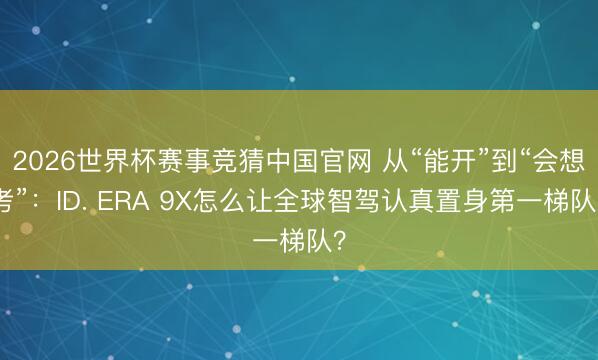 2026世界杯赛事竞猜中国官网 从“能开”到“会想考”：ID. ERA 9X怎么让全球智驾认真置身第一梯队？