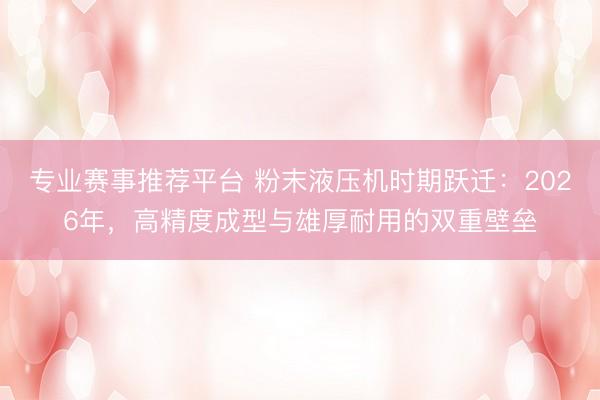 专业赛事推荐平台 粉末液压机时期跃迁：2026年，高精度成型与雄厚耐用的双重壁垒