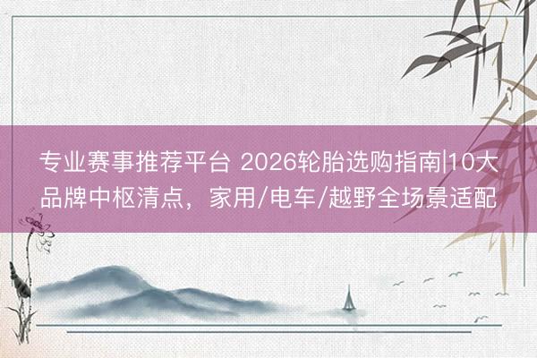 专业赛事推荐平台 2026轮胎选购指南|10大品牌中枢清点，家用/电车/越野全场景适配