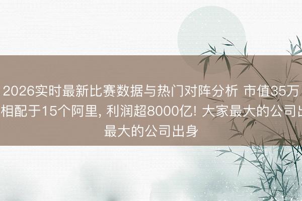 2026实时最新比赛数据与热门对阵分析 市值35万亿， 相配于15个阿里， 利润超8000亿! 大家最大的公司出身