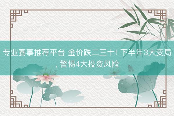 专业赛事推荐平台 金价跌二三十! 下半年3大变局， 警惕4大投资风险