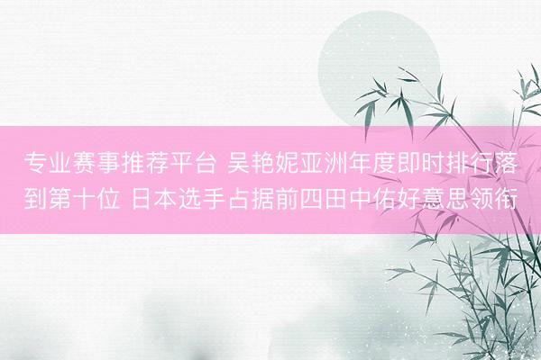 专业赛事推荐平台 吴艳妮亚洲年度即时排行落到第十位 日本选手占据前四田中佑好意思领衔