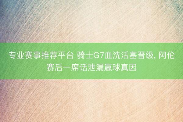 专业赛事推荐平台 骑士G7血洗活塞晋级， 阿伦赛后一席话泄漏赢球真因