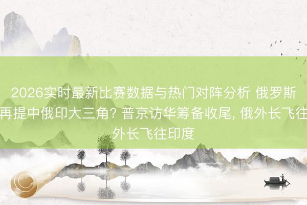 2026实时最新比赛数据与热门对阵分析 俄罗斯为何再提中俄印大三角? 普京访华筹备收尾, 俄外长飞往印度