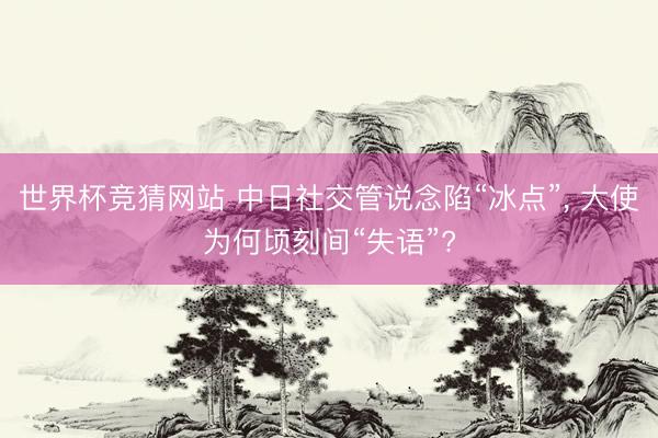 世界杯竞猜网站 中日社交管说念陷“冰点”, 大使为何顷刻间“失语”?