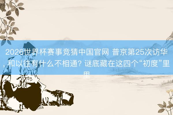 2026世界杯赛事竞猜中国官网 普京第25次访华， 和以往有什么不相通? 谜底藏在这四个“初度”里