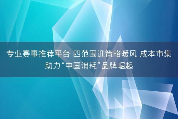 专业赛事推荐平台 四范围迎策略暖风 成本市集助力“中国消耗”品牌崛起