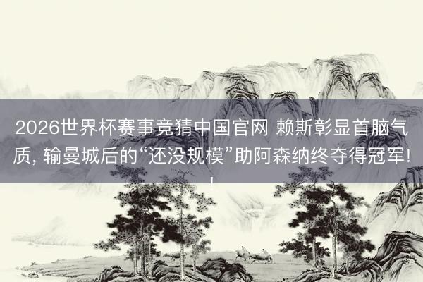 2026世界杯赛事竞猜中国官网 赖斯彰显首脑气质， 输曼城后的“还没规模”助阿森纳终夺得冠军!