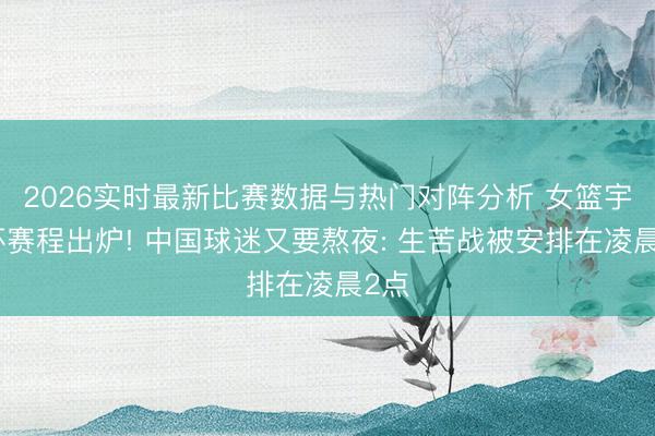 2026实时最新比赛数据与热门对阵分析 女篮宇宙杯赛程出炉! 中国球迷又要熬夜: 生苦战被安排在凌晨2点