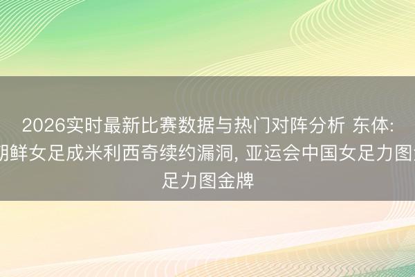2026实时最新比赛数据与热门对阵分析 东体: 赢朝鲜女足成米利西奇续约漏洞， 亚运会中国女足力图金牌