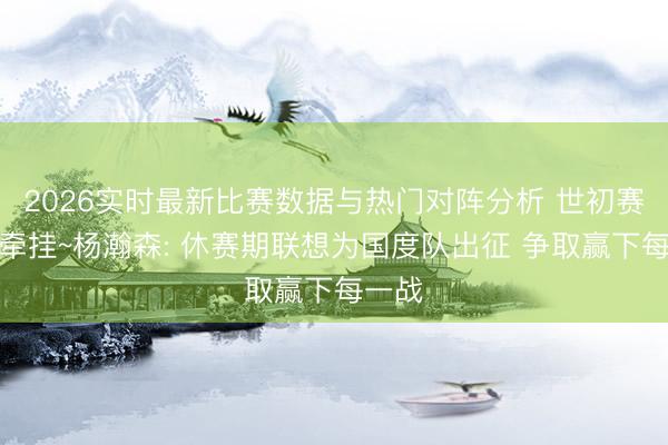2026实时最新比赛数据与热门对阵分析 世初赛小杨牵挂~杨瀚森: 休赛期联想为国度队出征 争取赢下每一战