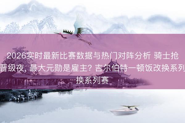 2026实时最新比赛数据与热门对阵分析 骑士抢七晋级夜， 最大元勋是雇主? 吉尔伯特一顿饭改换系列赛