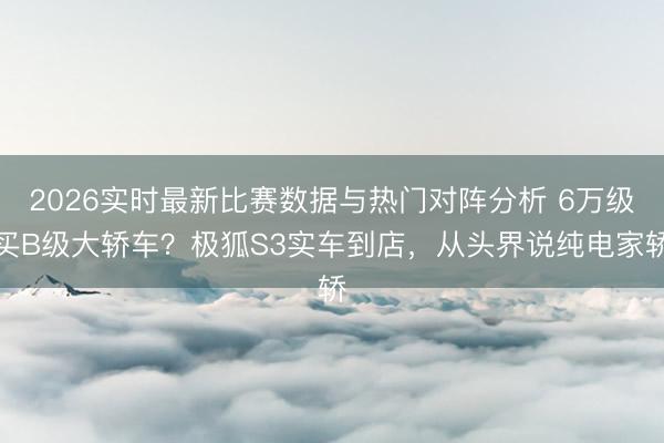2026实时最新比赛数据与热门对阵分析 6万级买B级大轿车？极狐S3实车到店，从头界说纯电家轿