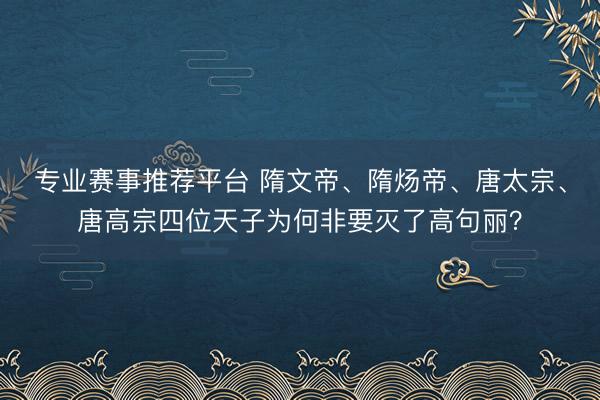 专业赛事推荐平台 隋文帝、隋炀帝、唐太宗、唐高宗四位天子为何非要灭了高句丽？