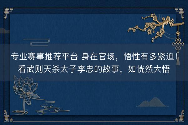 专业赛事推荐平台 身在官场，悟性有多紧迫！看武则天杀太子李忠的故事，如恍然大悟