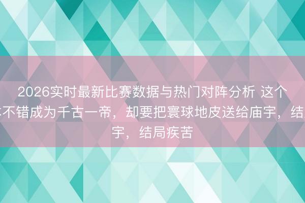 2026实时最新比赛数据与热门对阵分析 这个天子本不错成为千古一帝，却要把寰球地皮送给庙宇，结局疾苦