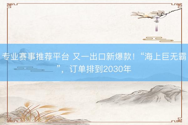 专业赛事推荐平台 又一出口新爆款！“海上巨无霸”，订单排到2030年