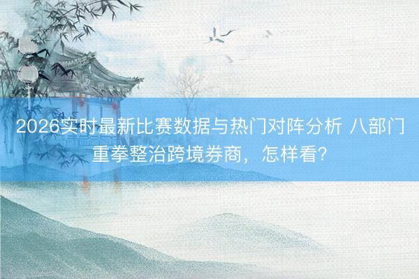 2026实时最新比赛数据与热门对阵分析 八部门重拳整治跨境券商，怎样看？