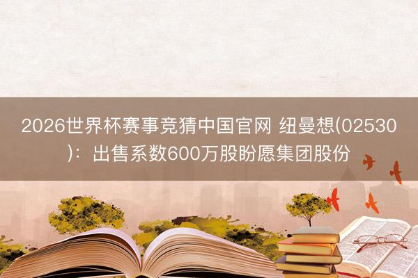 2026世界杯赛事竞猜中国官网 纽曼想(02530)：出售系数600万股盼愿集团股份