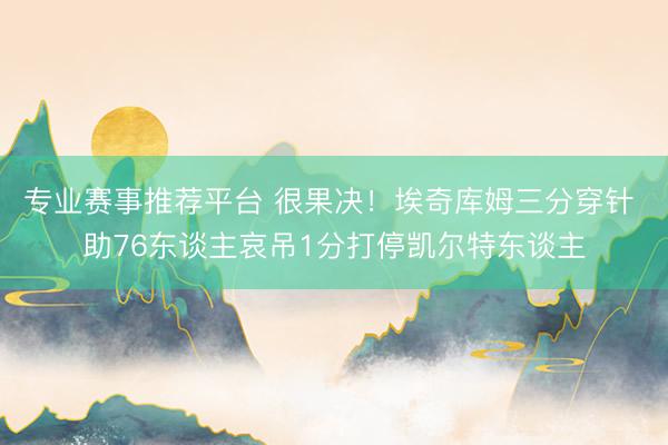 专业赛事推荐平台 很果决！埃奇库姆三分穿针 助76东谈主哀吊1分打停凯尔特东谈主