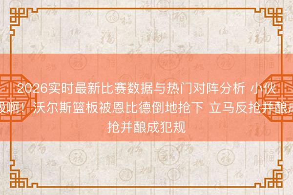 2026实时最新比赛数据与热门对阵分析 小伙超积极啊！沃尔斯篮板被恩比德倒地抢下 立马反抢并酿成犯规