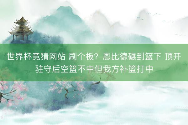 世界杯竞猜网站 刷个板？恩比德碾到篮下 顶开驻守后空篮不中但我方补篮打中