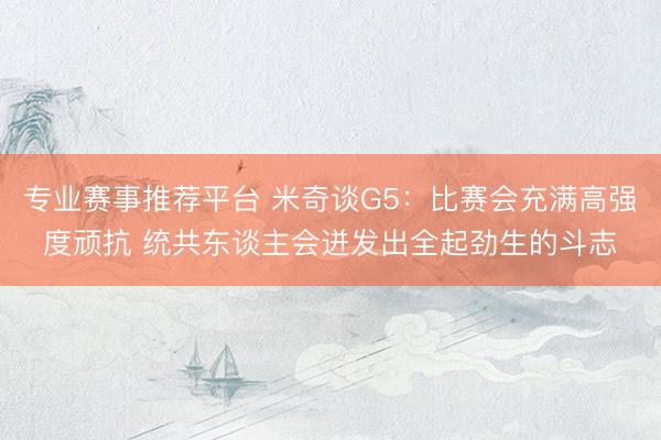 专业赛事推荐平台 米奇谈G5：比赛会充满高强度顽抗 统共东谈主会迸发出全起劲生的斗志