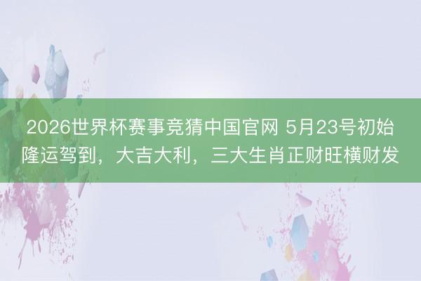 2026世界杯赛事竞猜中国官网 5月23号初始隆运驾到，大吉大利，三大生肖正财旺横财发