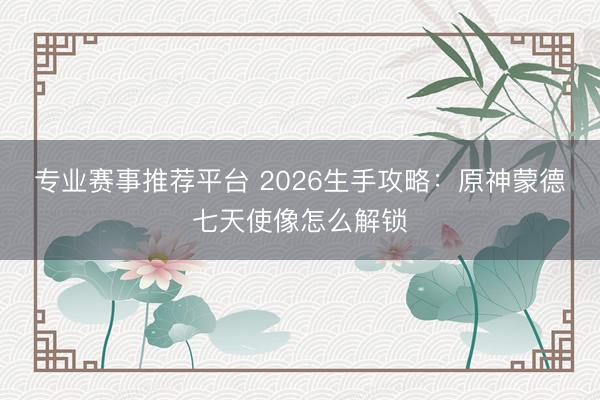 专业赛事推荐平台 2026生手攻略：原神蒙德七天使像怎么解锁