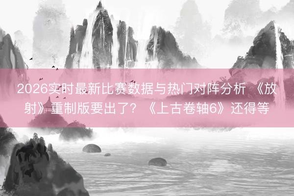 2026实时最新比赛数据与热门对阵分析 《放射》重制版要出了？《上古卷轴6》还得等