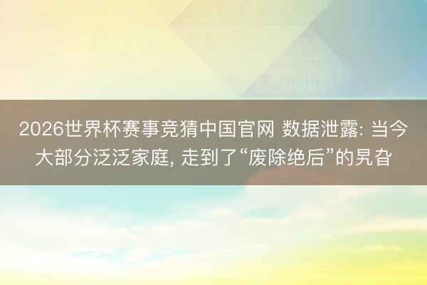 2026世界杯赛事竞猜中国官网 数据泄露: 当今大部分泛泛家庭， 走到了“废除绝后”的旯旮