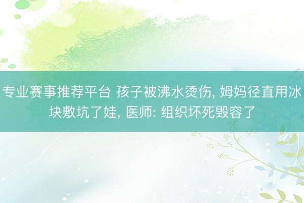 专业赛事推荐平台 孩子被沸水烫伤， 姆妈径直用冰块敷坑了娃， 医师: 组织坏死毁容了