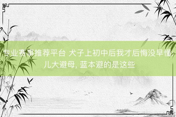 专业赛事推荐平台 犬子上初中后我才后悔没早懂: 儿大避母， 蓝本避的是这些