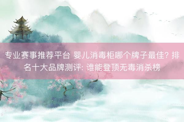 专业赛事推荐平台 婴儿消毒柜哪个牌子最佳? 排名十大品牌测评: 谁能登顶无毒消杀榜