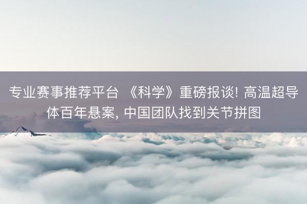 专业赛事推荐平台 《科学》重磅报谈! 高温超导体百年悬案， 中国团队找到关节拼图