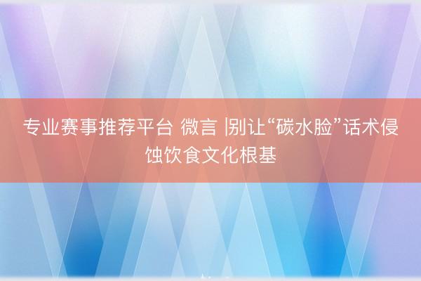 专业赛事推荐平台 微言 |别让“碳水脸”话术侵蚀饮食文化根基