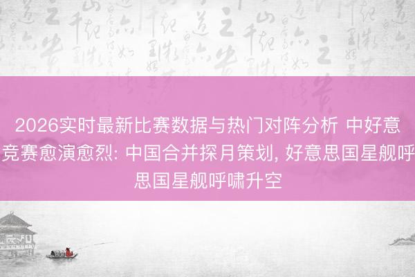 2026实时最新比赛数据与热门对阵分析 中好意思登月竞赛愈演愈烈: 中国合并探月策划， 好意思国星舰呼啸升空