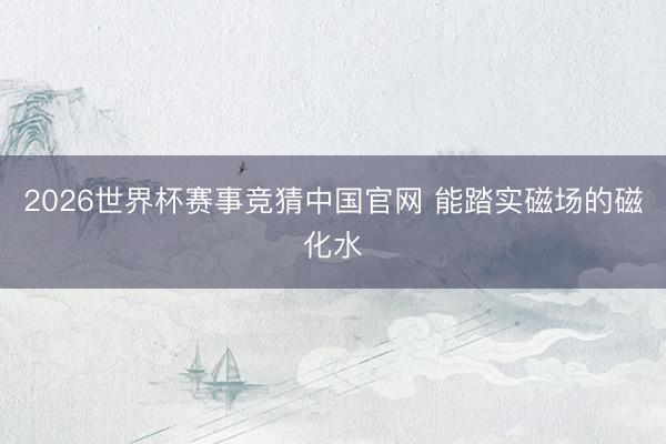 2026世界杯赛事竞猜中国官网 能踏实磁场的磁化水
