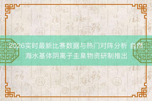2026实时最新比赛数据与热门对阵分析 自然海水基体阴离子圭臬物资研制推出