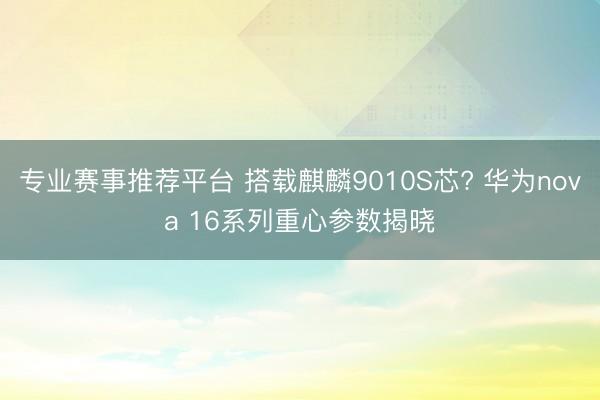 专业赛事推荐平台 搭载麒麟9010S芯? 华为nova 16系列重心参数揭晓